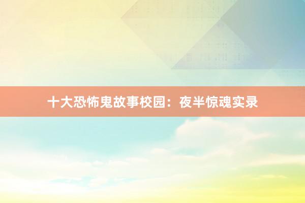 十大恐怖鬼故事校园:夜半惊魂实录